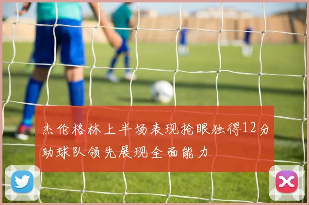 杰伦格林上半场表现抢眼独得12分助球队领先展现全面能力