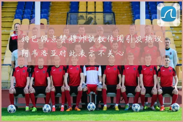 姆巴佩点赞穆帅执教传闻引发热议阿韦洛亚对此表示不关心