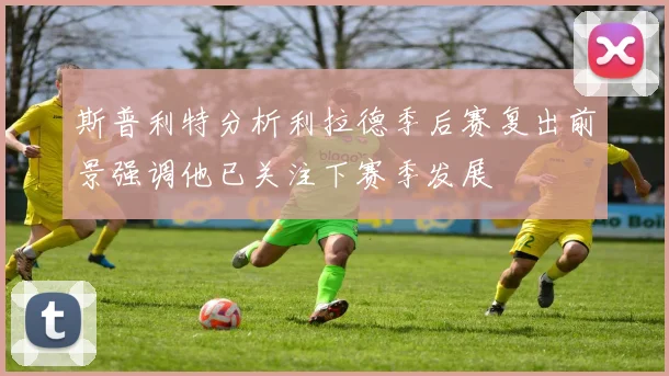 斯普利特分析利拉德季后赛复出前景强调他已关注下赛季发展
