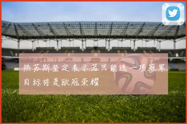 热苏斯坚定表示若只能选一项冠军目标将是欧冠荣耀