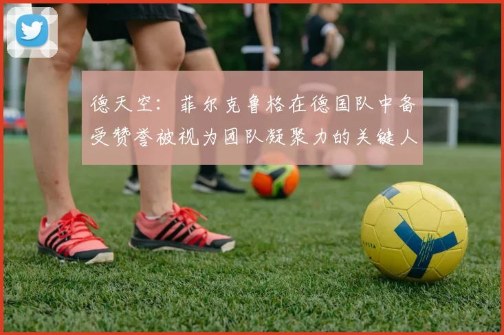 德天空：菲尔克鲁格在德国队中备受赞誉被视为团队凝聚力的关键人物