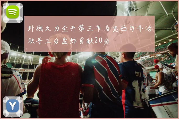 外线火力全开第三节马克西与乔治联手三分轰炸贡献20分