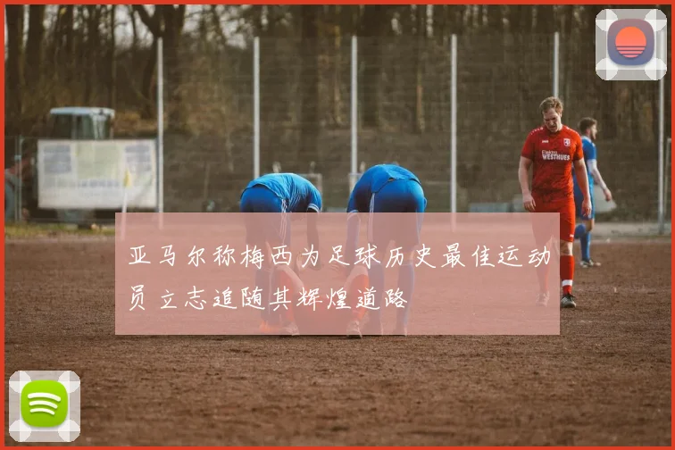 亚马尔称梅西为足球历史最佳运动员立志追随其辉煌道路