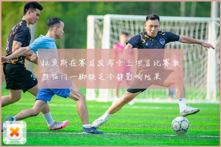 拉莫斯在赛后发布会上坦言比赛激烈临门一脚缺乏冷静影响结果