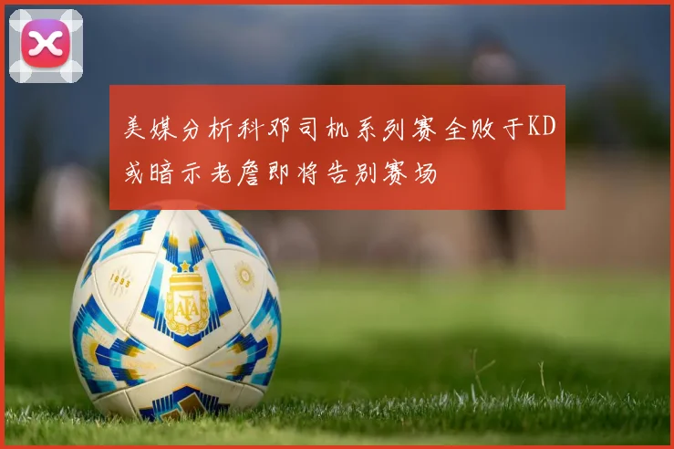 美媒分析科邓司机系列赛全败于KD或暗示老詹即将告别赛场